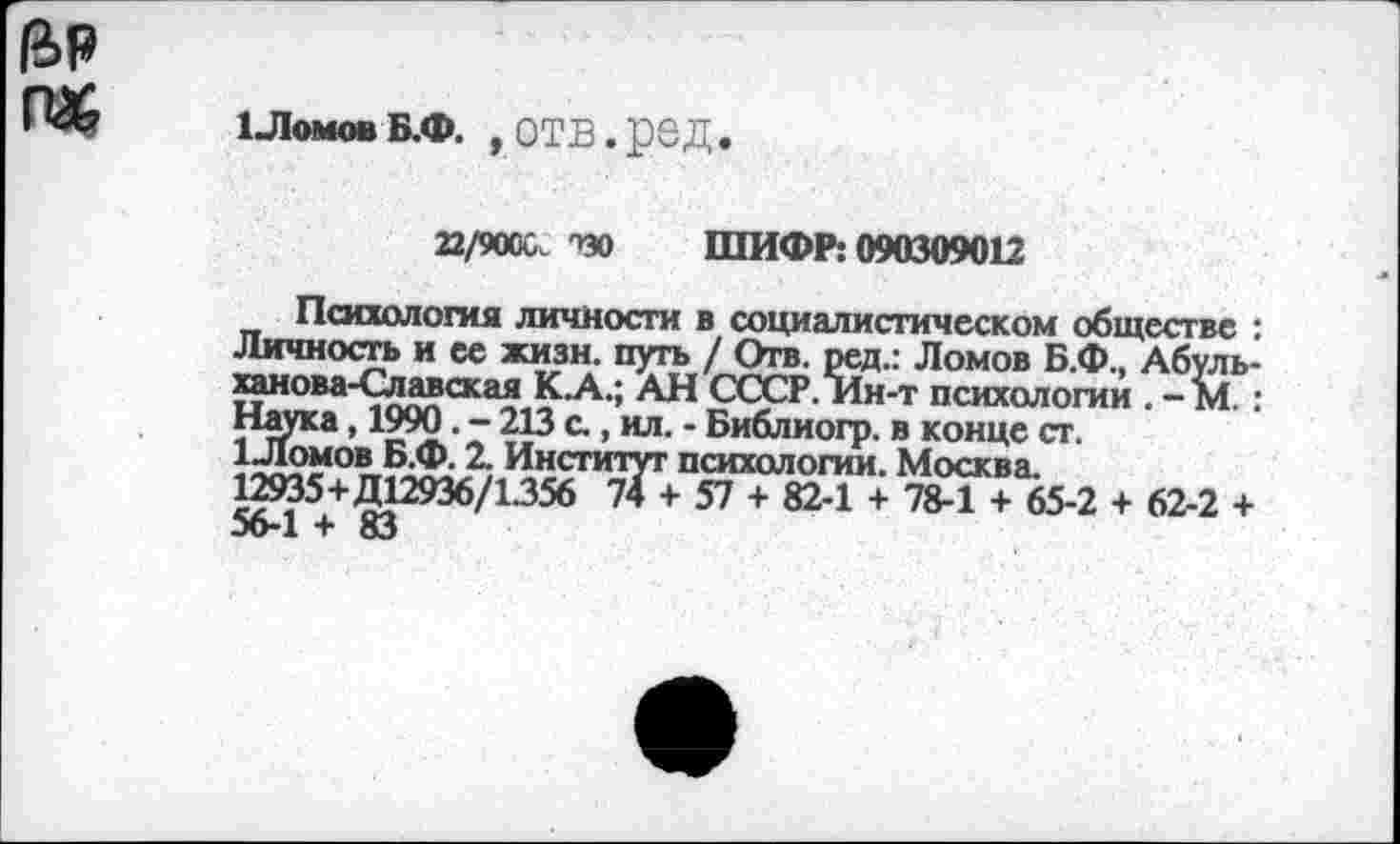 ﻿га&
1 ЛомовБ.Ф. , отв.ред.
22/9000. ТЭО ШИФР: 090309012
Психология личности в социалистическом обществе : Личность и ее жизн. путь / Отв. ред.: Ломов Б.Ф., Абуль-ханова-Славская К.А.; АН СССР. Ин-т психологии . - М.: Нгпка, 1990. - 213 а, ил. - Библиогр. в конце ст.
1Ломов Б.Ф. 2. Институт психологии. Москва.
12935+Д12936/1.356 74 + 57 + 82-1 + 78-1 + 65-2 + 62-2 + 56-1 + 83